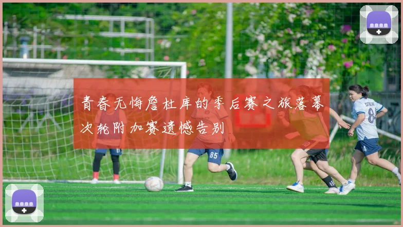 青春无悔詹杜库的季后赛之旅落幕次轮附加赛遗憾告别