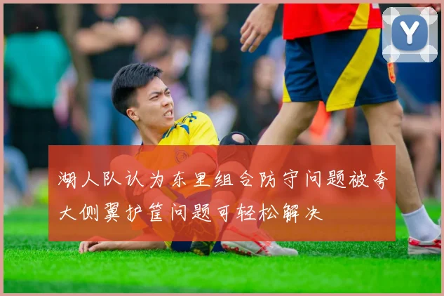 湖人队认为东里组合防守问题被夸大侧翼护筐问题可轻松解决