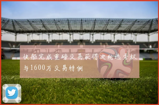 快船完成重磅交易获得次轮选秀权与1600万交易特例