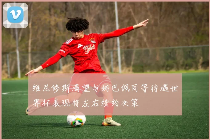 维尼修斯渴望与姆巴佩同等待遇世界杯表现将左右续约决策