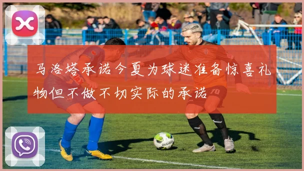 马洛塔承诺今夏为球迷准备惊喜礼物但不做不切实际的承诺