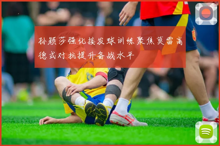 孙颖莎强化接发球训练聚焦莫雷高德式对抗提升备战水平