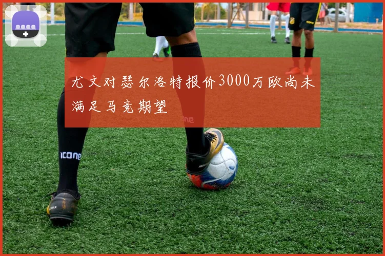 尤文对瑟尔洛特报价3000万欧尚未满足马竞期望