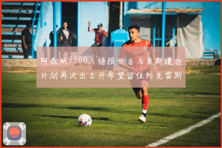 阿森纳5500万镑报价吉马良斯遭拒计划再次出击并希望留住约克雷斯