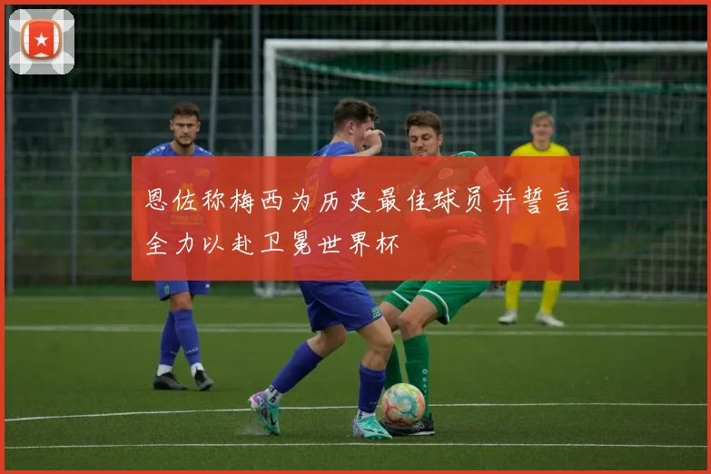 恩佐称梅西为历史最佳球员并誓言全力以赴卫冕世界杯