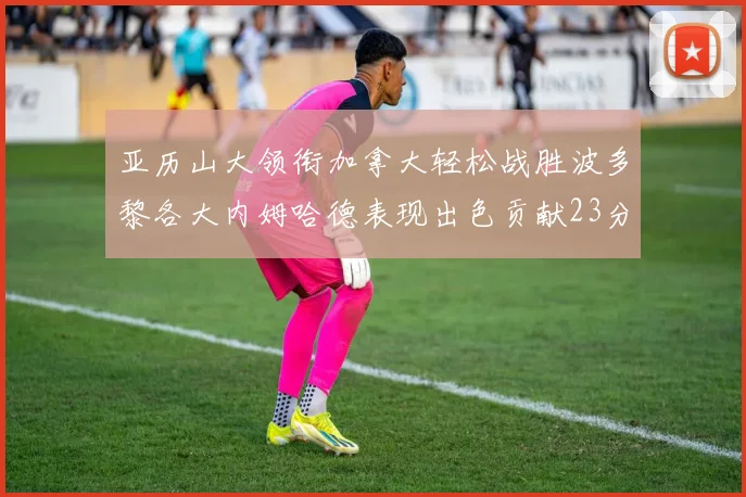 亚历山大领衔加拿大轻松战胜波多黎各大内姆哈德表现出色贡献23分