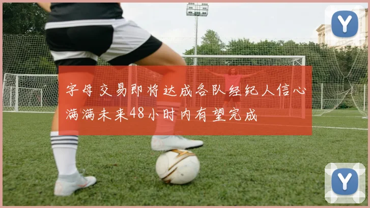 字母交易即将达成各队经纪人信心满满未来48小时内有望完成