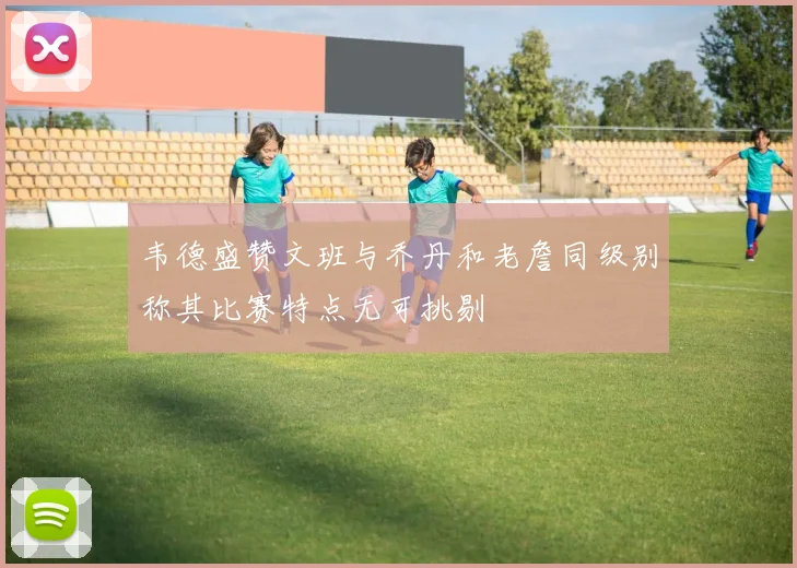 韦德盛赞文班与乔丹和老詹同级别称其比赛特点无可挑剔
