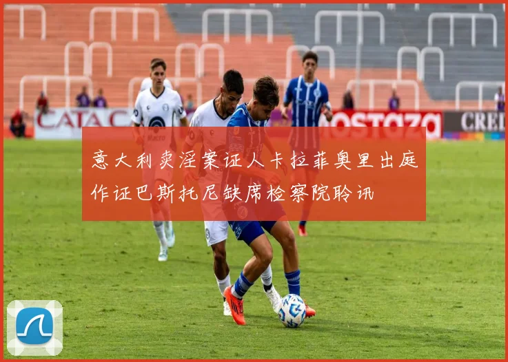 意大利卖淫案证人卡拉菲奥里出庭作证巴斯托尼缺席检察院聆讯