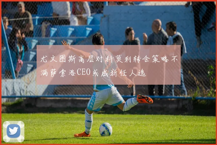 尤文图斯高层对科莫利转会策略不满萨索洛CEO或成新任人选