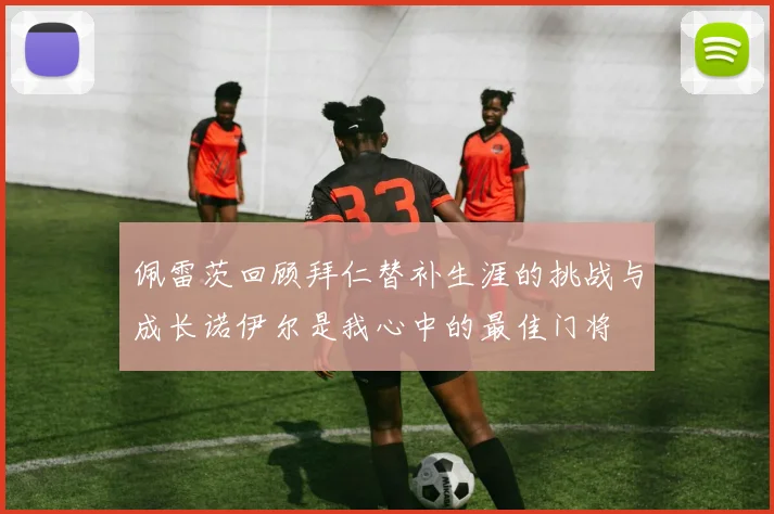 佩雷茨回顾拜仁替补生涯的挑战与成长诺伊尔是我心中的最佳门将