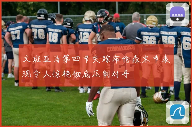 文班亚马第四节失踪布伦森末节表现令人惊艳彻底压制对手