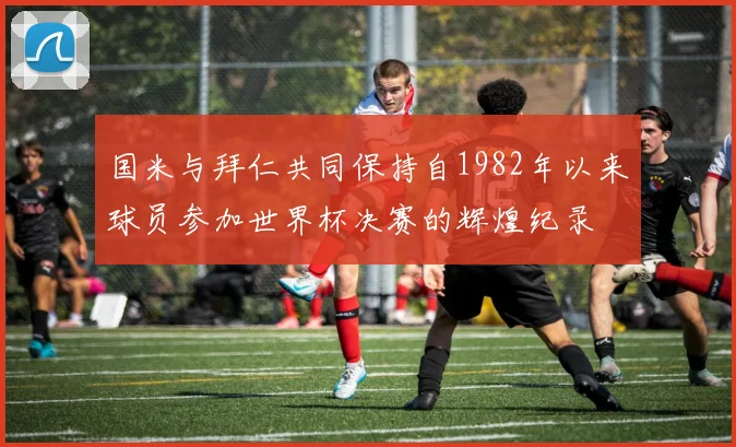 国米与拜仁共同保持自1982年以来球员参加世界杯决赛的辉煌纪录