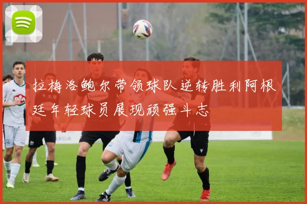 拉梅洛鲍尔带领球队逆转胜利阿根廷年轻球员展现顽强斗志