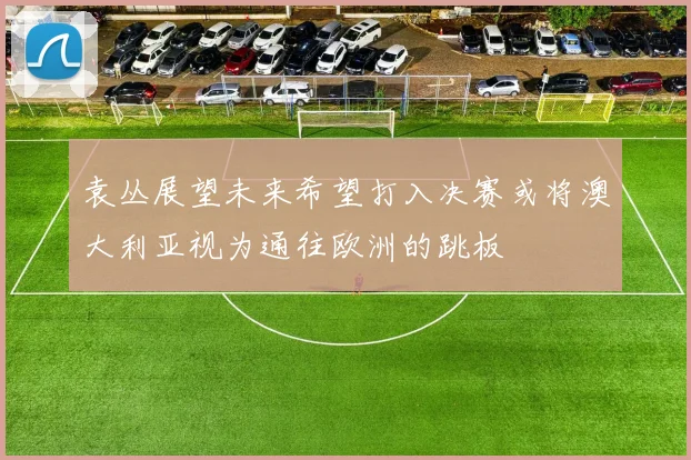 袁丛展望未来希望打入决赛或将澳大利亚视为通往欧洲的跳板