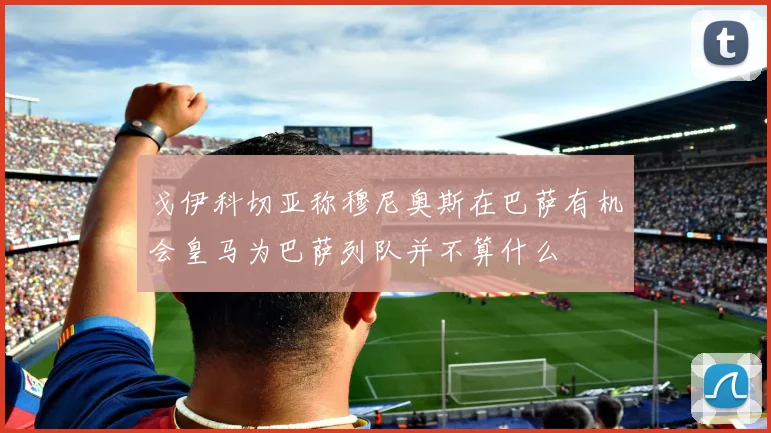 戈伊科切亚称穆尼奥斯在巴萨有机会皇马为巴萨列队并不算什么