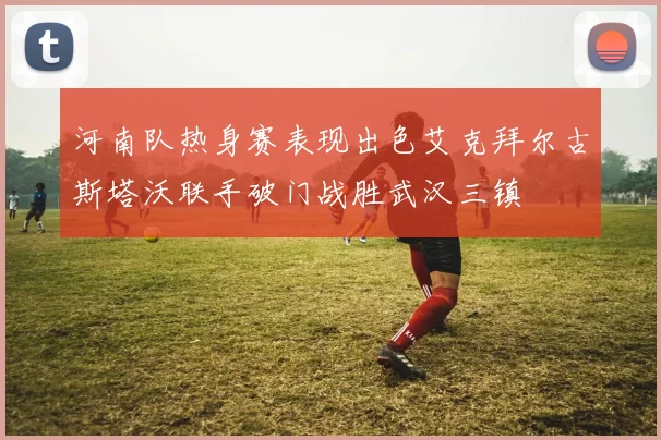 河南队热身赛表现出色艾克拜尔古斯塔沃联手破门战胜武汉三镇