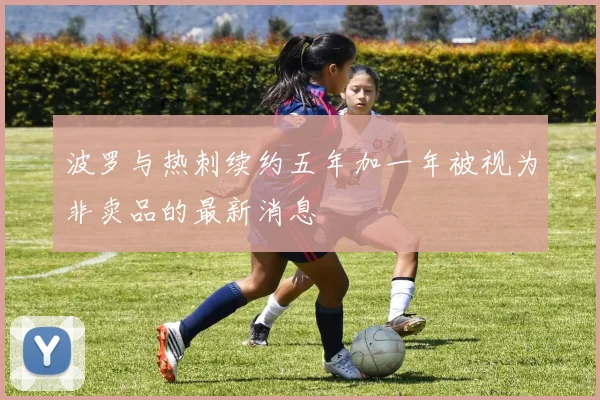 波罗与热刺续约五年加一年被视为非卖品的最新消息