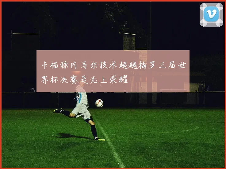 卡福称内马尔技术超越梅罗三届世界杯决赛是无上荣耀