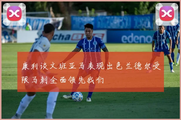 康利谈文班亚马表现出色兰德尔受限马刺全面领先我们