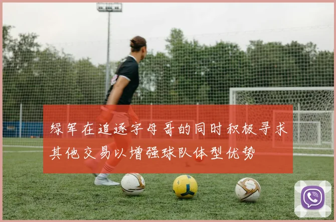 绿军在追逐字母哥的同时积极寻求其他交易以增强球队体型优势