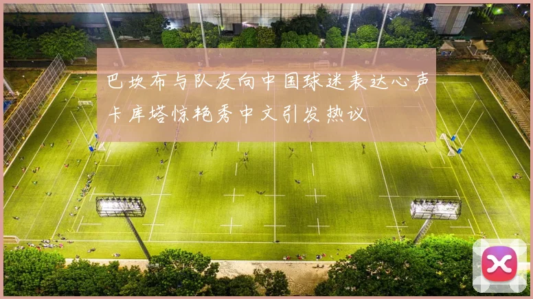 巴坎布与队友向中国球迷表达心声卡库塔惊艳秀中文引发热议