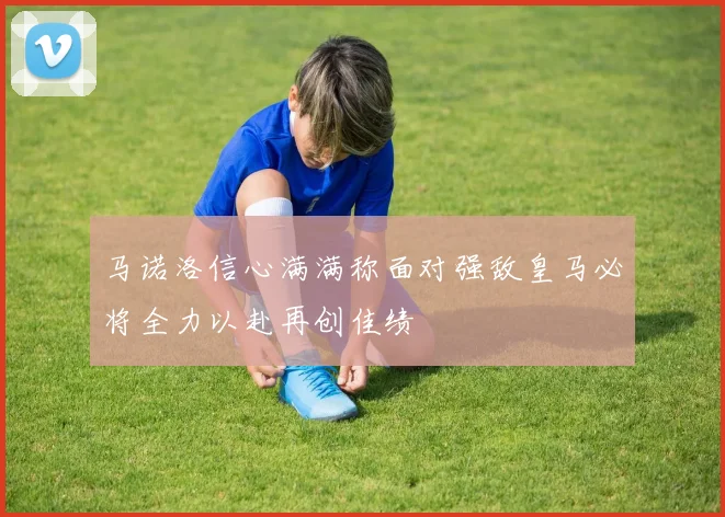 马诺洛信心满满称面对强敌皇马必将全力以赴再创佳绩