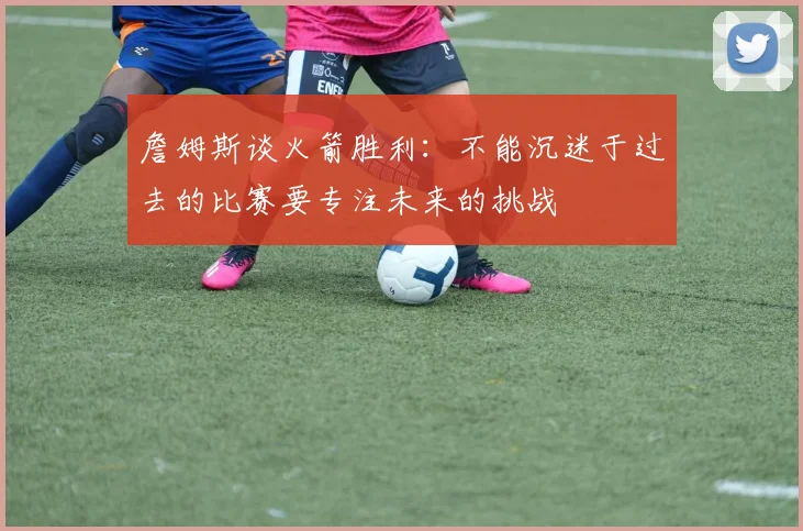 詹姆斯谈火箭胜利：不能沉迷于过去的比赛要专注未来的挑战